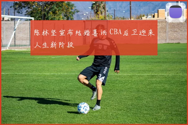 陈林坚宣布结婚喜讯 CBA后卫迎来人生新阶段