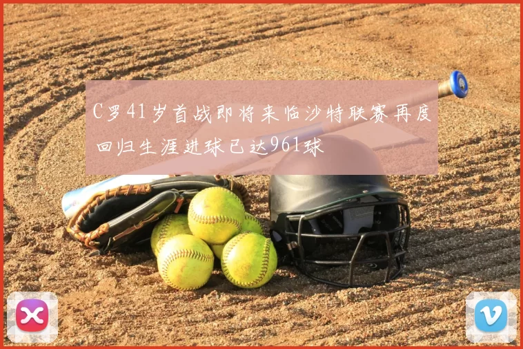 C罗41岁首战即将来临沙特联赛再度回归生涯进球已达961球