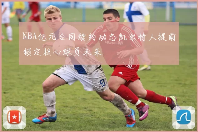 NBA亿元合同续约动态凯尔特人提前锁定核心球员未来