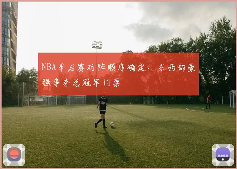 NBA季后赛对阵顺序确定,东西部豪强争夺总冠军门票