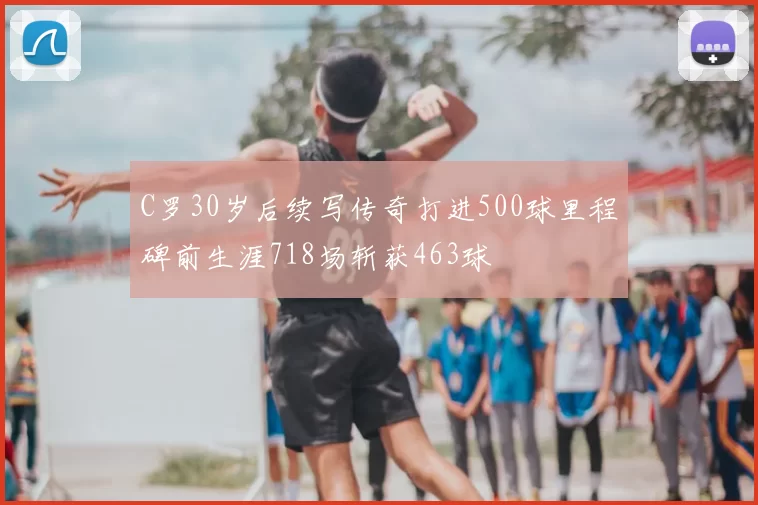 C罗30岁后续写传奇打进500球里程碑前生涯718场斩获463球