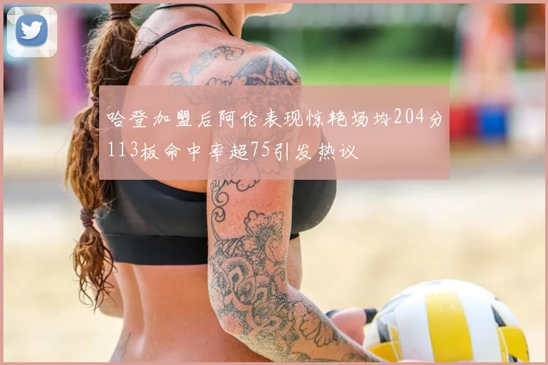 哈登加盟后阿伦表现惊艳场均204分113板命中率超75引发热议
