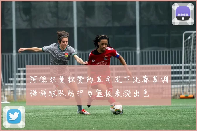 阿德尔曼称赞约基奇定下比赛基调强调球队防守与篮板表现出色