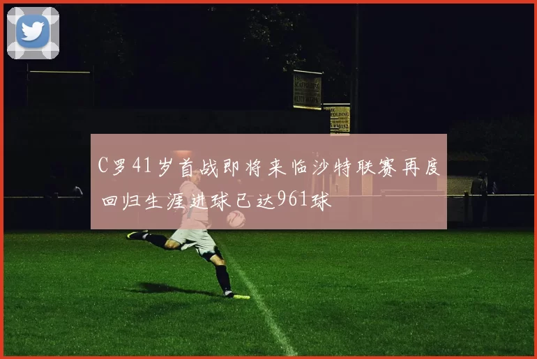 C罗41岁首战即将来临沙特联赛再度回归生涯进球已达961球