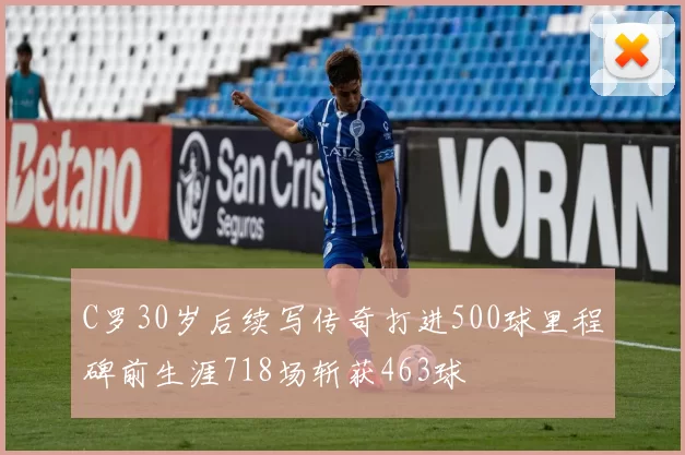 C罗30岁后续写传奇打进500球里程碑前生涯718场斩获463球