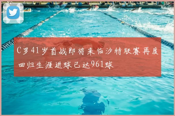 C罗41岁首战即将来临沙特联赛再度回归生涯进球已达961球