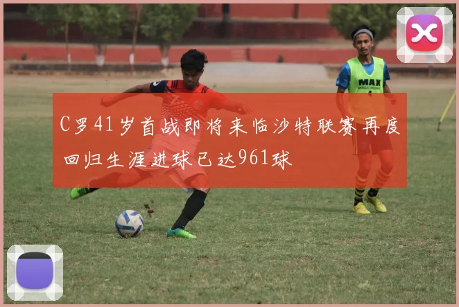 C罗41岁首战即将来临沙特联赛再度回归生涯进球已达961球