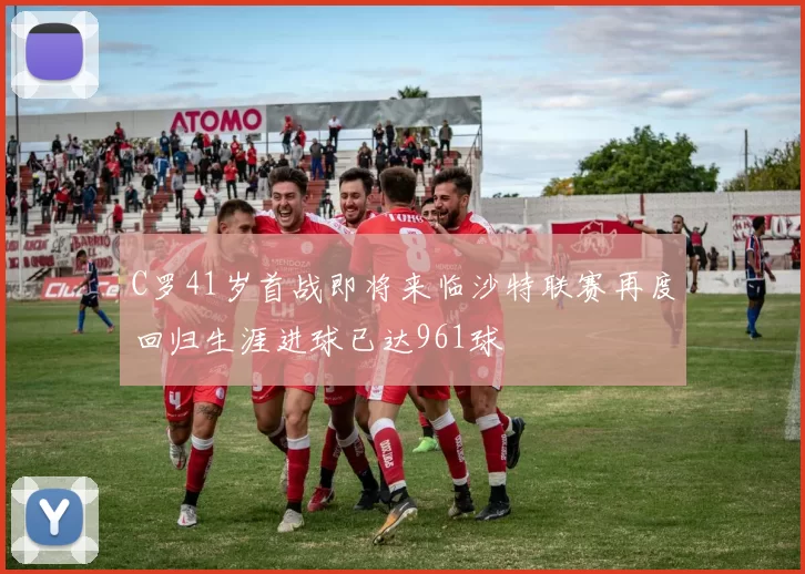 C罗41岁首战即将来临沙特联赛再度回归生涯进球已达961球