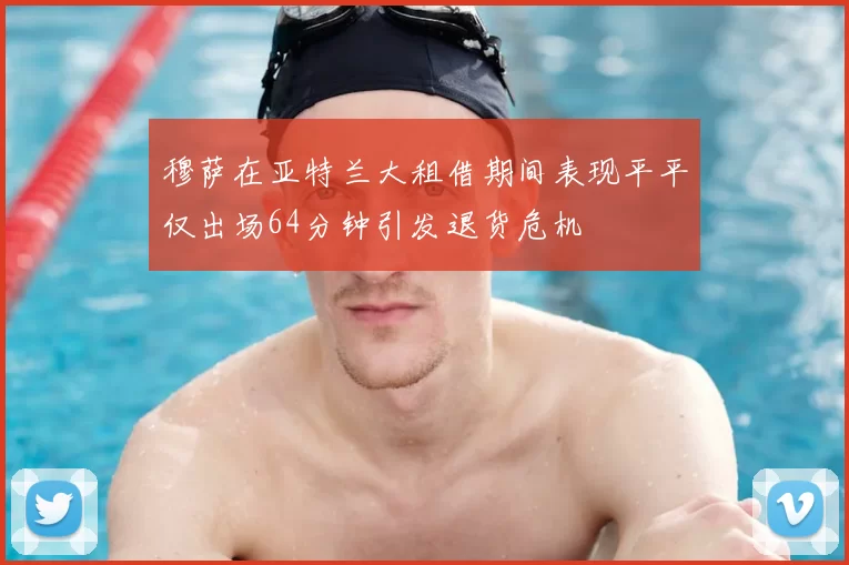 穆萨在亚特兰大租借期间表现平平仅出场64分钟引发退货危机