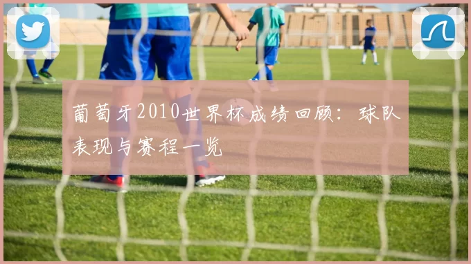 葡萄牙2010世界杯成绩回顾：球队表现与赛程一览