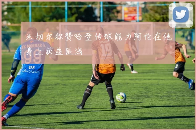 米切尔称赞哈登传球能力阿伦在他身上获益匪浅