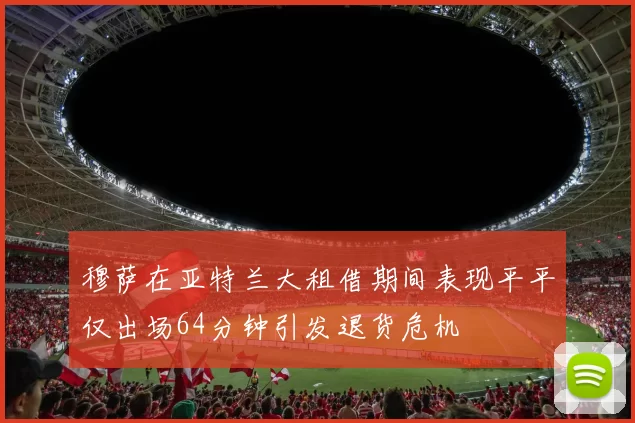 穆萨在亚特兰大租借期间表现平平仅出场64分钟引发退货危机