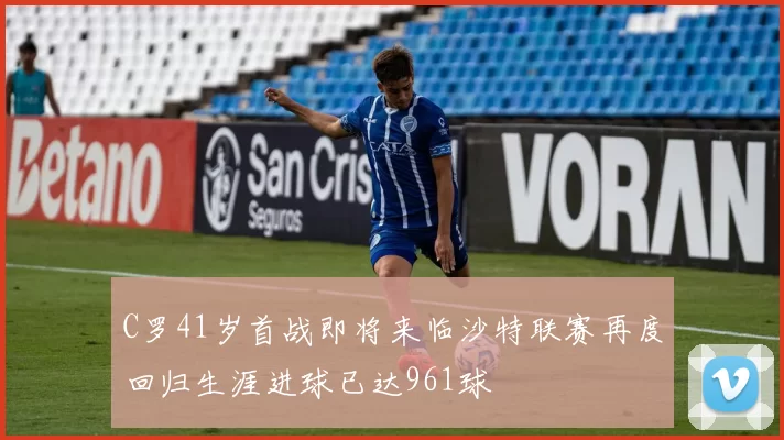 C罗41岁首战即将来临沙特联赛再度回归生涯进球已达961球