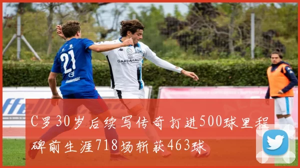 C罗30岁后续写传奇打进500球里程碑前生涯718场斩获463球