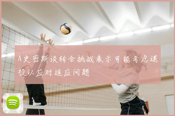 A史密斯谈转会挑战表示可能考虑退役以应对适应问题