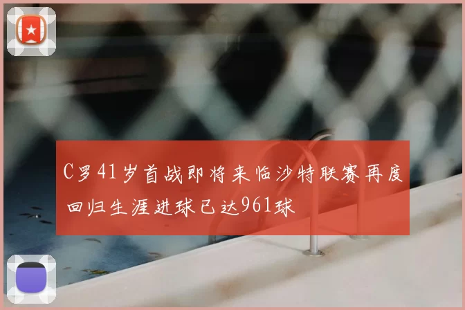 C罗41岁首战即将来临沙特联赛再度回归生涯进球已达961球