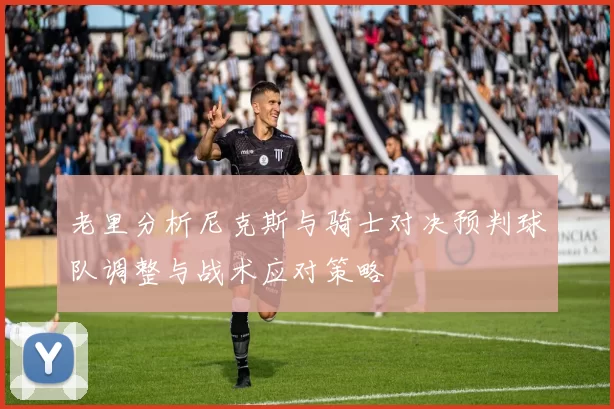 老里分析尼克斯与骑士对决预判球队调整与战术应对策略