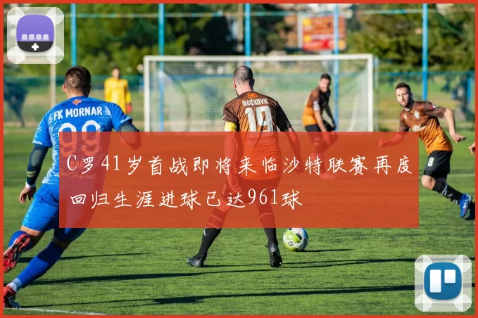 C罗41岁首战即将来临沙特联赛再度回归生涯进球已达961球