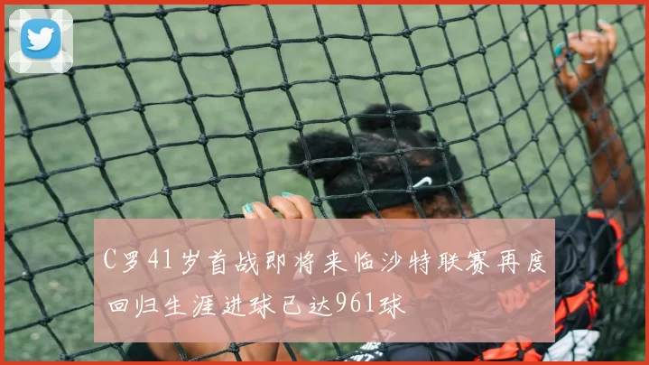 C罗41岁首战即将来临沙特联赛再度回归生涯进球已达961球