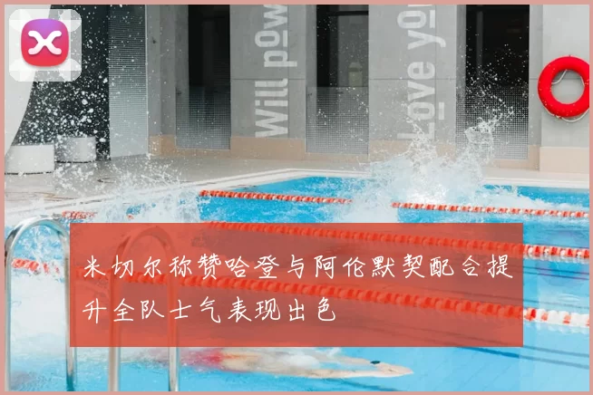 米切尔称赞哈登与阿伦默契配合提升全队士气表现出色