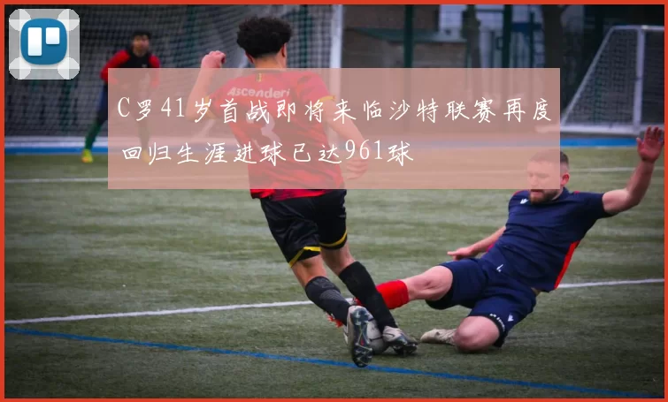 C罗41岁首战即将来临沙特联赛再度回归生涯进球已达961球