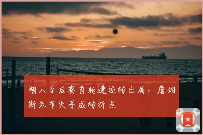 湖人季后赛首轮遭逆转出局,詹姆斯末节失手成转折点