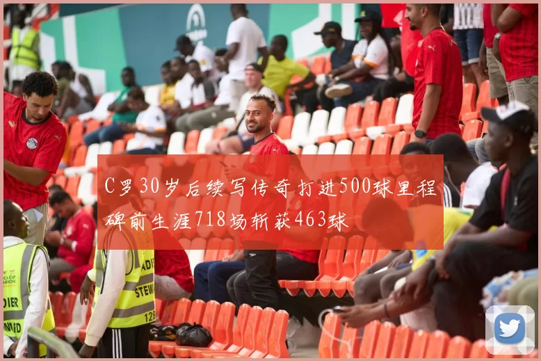 C罗30岁后续写传奇打进500球里程碑前生涯718场斩获463球