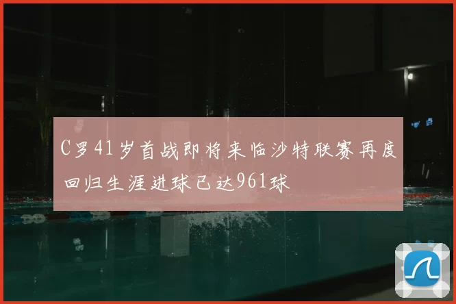 C罗41岁首战即将来临沙特联赛再度回归生涯进球已达961球