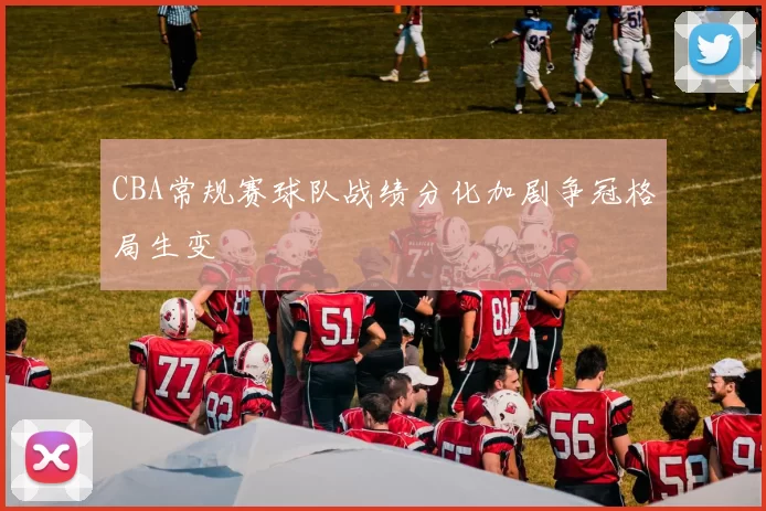 CBA常规赛球队战绩分化加剧争冠格局生变