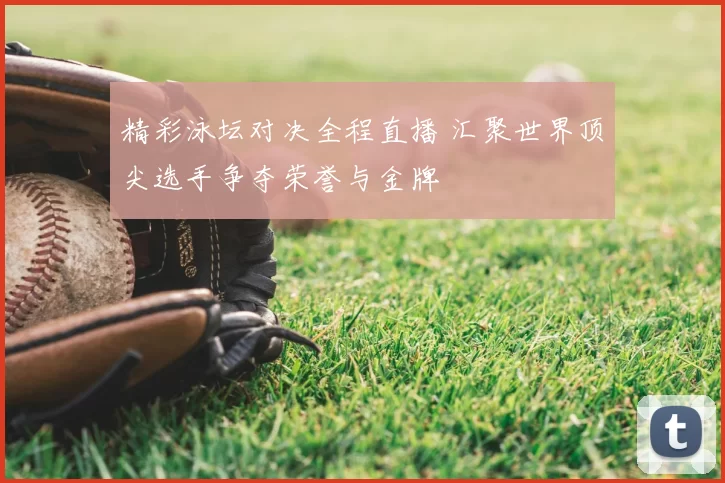 精彩泳坛对决全程直播 汇聚世界顶尖选手争夺荣誉与金牌