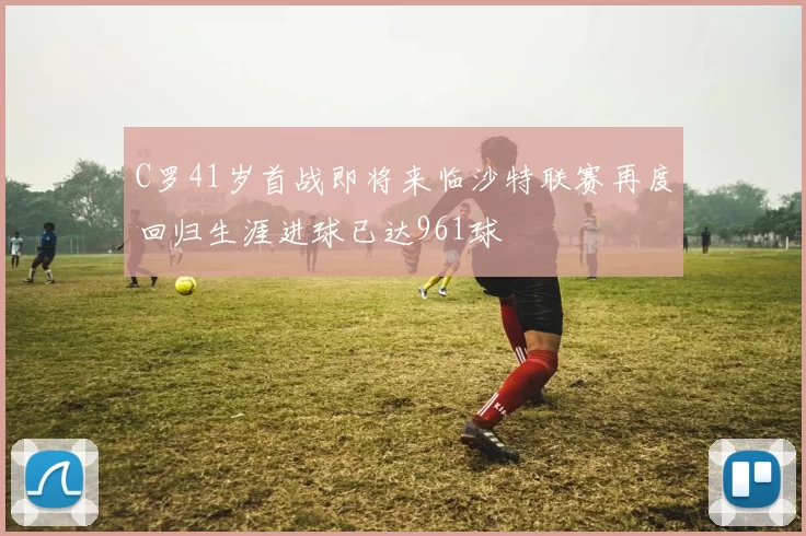 C罗41岁首战即将来临沙特联赛再度回归生涯进球已达961球