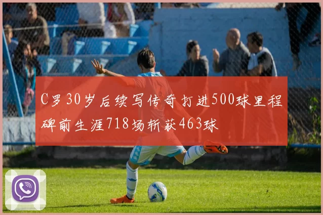 C罗30岁后续写传奇打进500球里程碑前生涯718场斩获463球