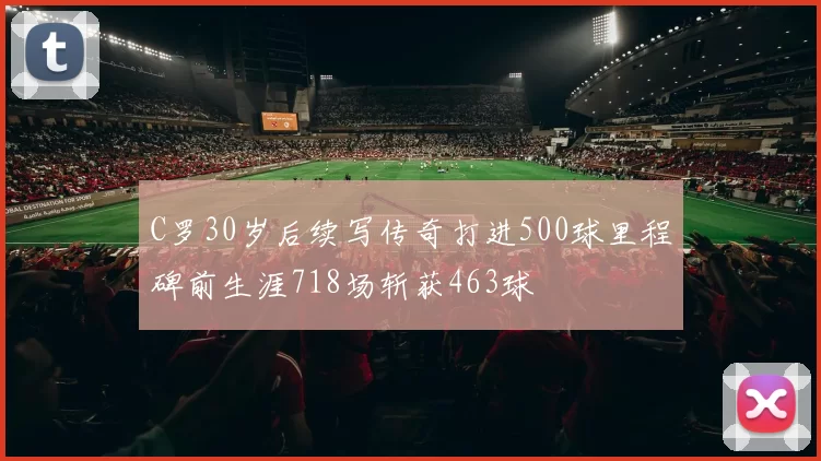 C罗30岁后续写传奇打进500球里程碑前生涯718场斩获463球