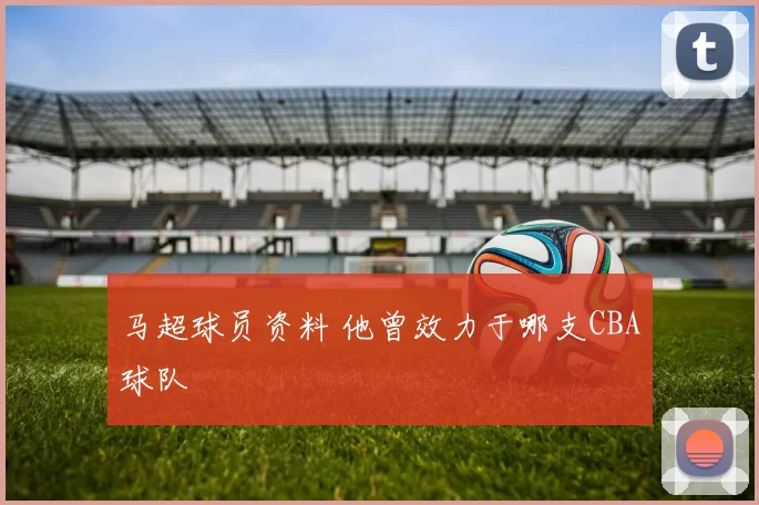 马超球员资料 他曾效力于哪支CBA球队