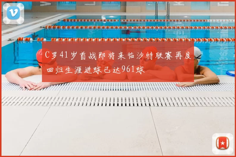C罗41岁首战即将来临沙特联赛再度回归生涯进球已达961球