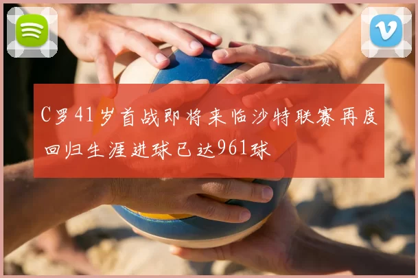 C罗41岁首战即将来临沙特联赛再度回归生涯进球已达961球