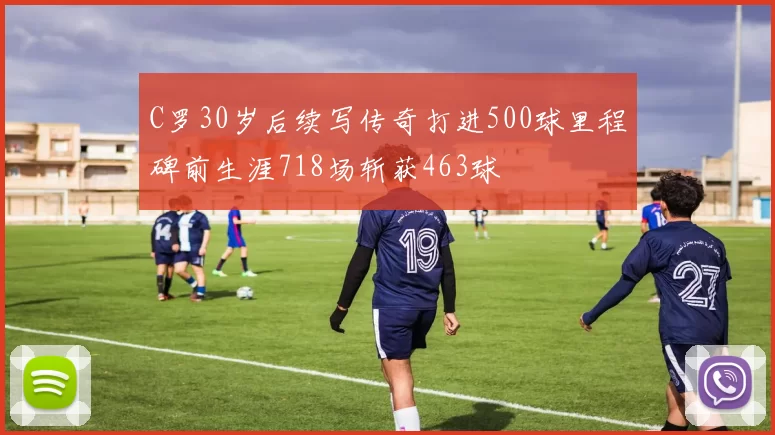 C罗30岁后续写传奇打进500球里程碑前生涯718场斩获463球