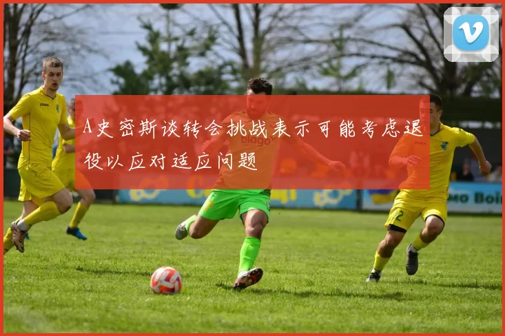 A史密斯谈转会挑战表示可能考虑退役以应对适应问题