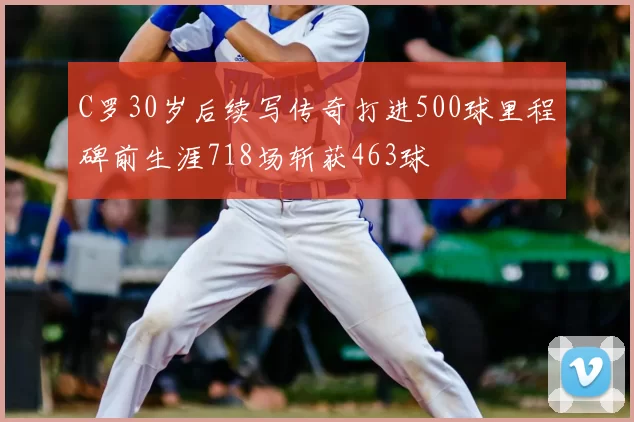 C罗30岁后续写传奇打进500球里程碑前生涯718场斩获463球