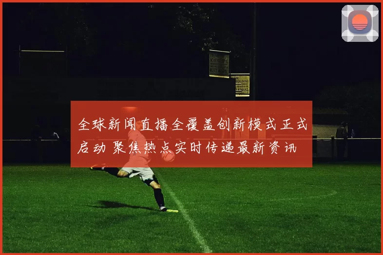 全球新闻直播全覆盖创新模式正式启动 聚焦热点实时传递最新资讯