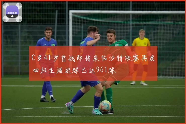 C罗41岁首战即将来临沙特联赛再度回归生涯进球已达961球