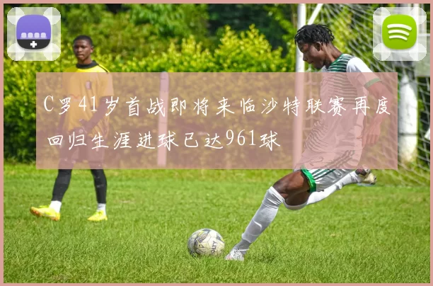 C罗41岁首战即将来临沙特联赛再度回归生涯进球已达961球