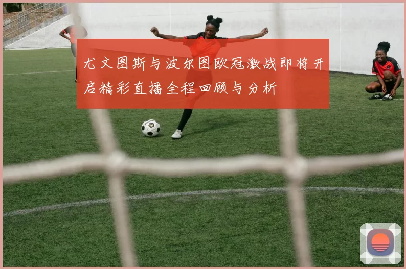 尤文图斯与波尔图欧冠激战即将开启精彩直播全程回顾与分析