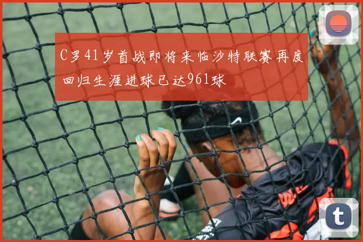 C罗41岁首战即将来临沙特联赛再度回归生涯进球已达961球