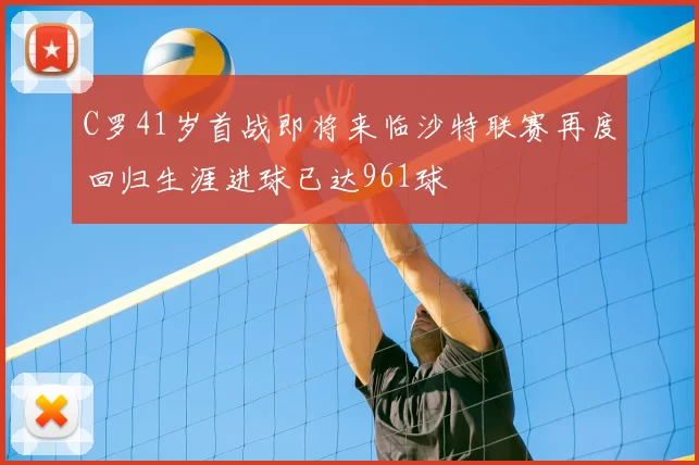 C罗41岁首战即将来临沙特联赛再度回归生涯进球已达961球