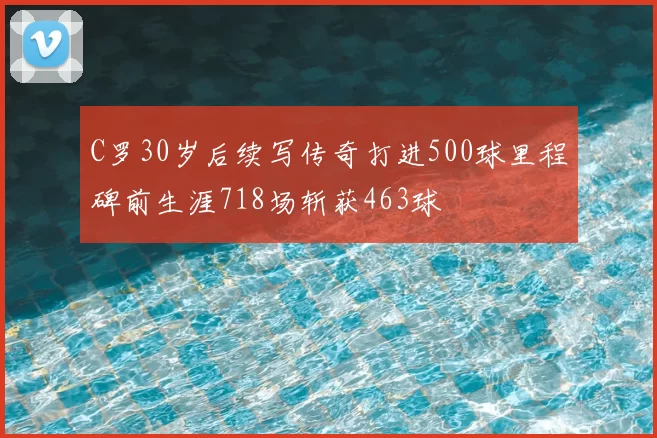 C罗30岁后续写传奇打进500球里程碑前生涯718场斩获463球