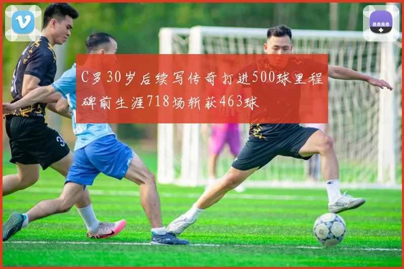 C罗30岁后续写传奇打进500球里程碑前生涯718场斩获463球