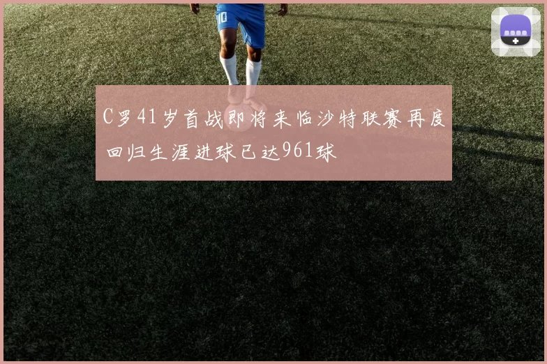 C罗41岁首战即将来临沙特联赛再度回归生涯进球已达961球
