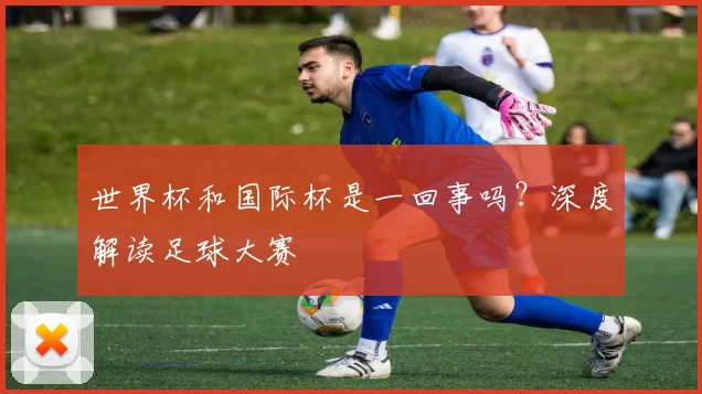 世界杯和国际杯是一回事吗?深度解读足球大赛