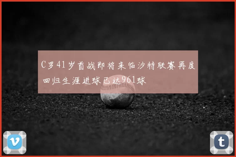 C罗41岁首战即将来临沙特联赛再度回归生涯进球已达961球